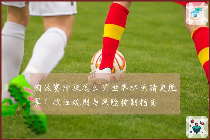 淘汰赛阶段怎么买世界杯竞猜更胜算？投注规则与风险控制指南