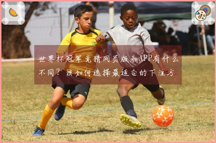 世界杯冠军竞猜网页版和APP有什么不同？该如何选择最适合的下注方式？