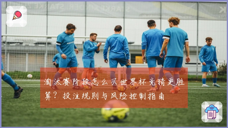 淘汰赛阶段怎么买世界杯竞猜更胜算？投注规则与风险控制指南